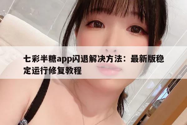 七彩半糖app闪退解决方法：最新版稳定运行修复教程