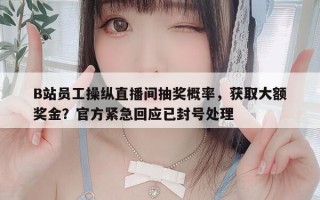 B站员工操纵直播间抽奖概率，获取大额奖金？官方紧急回应已封号处理