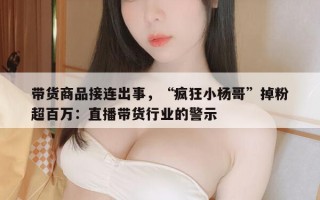 带货商品接连出事，“疯狂小杨哥”掉粉超百万：直播带货行业的警示